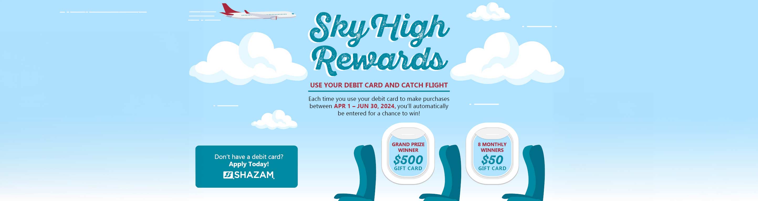 Sky High Rewards, use your debit card and catch flight. Each time you use your debit card to make purchases between April 1 and June 30, 2024, you'll automatically be entered for a chance to win!