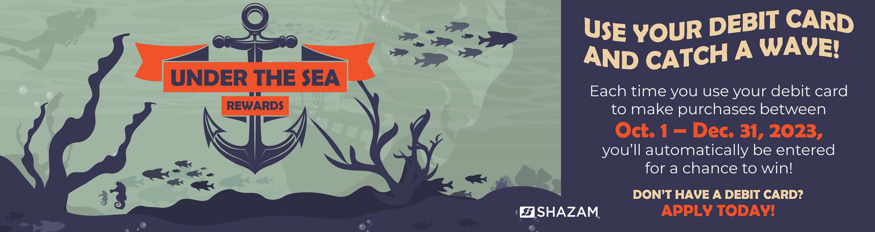 Under the Sea Rewards! Use your debit card and catch a wave. Each time you use your debit card to make purchases between October 1 - December 31, 2023 you'll automatically be entered for a chance to win! Don't have a debit card? Apply today!
