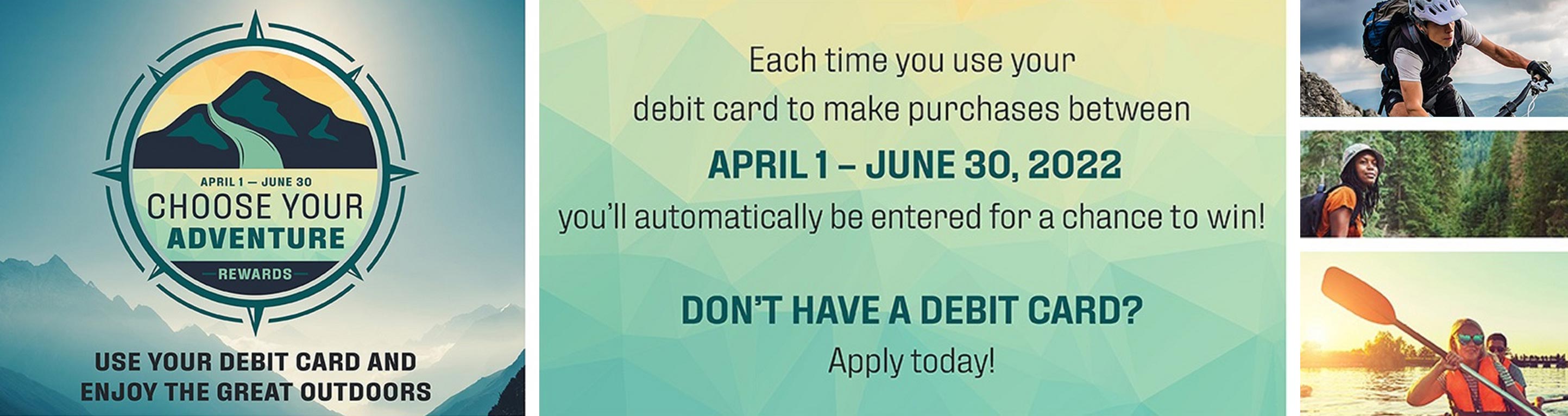 Choose your adventure rewards. April 1 - June 30. Use your debit card and enjoy the great outdoors. Each time you use your debit card to make purchases between April 1 - June 30, 2022 you'll be entered to win. Don't have a debit card? Apply today