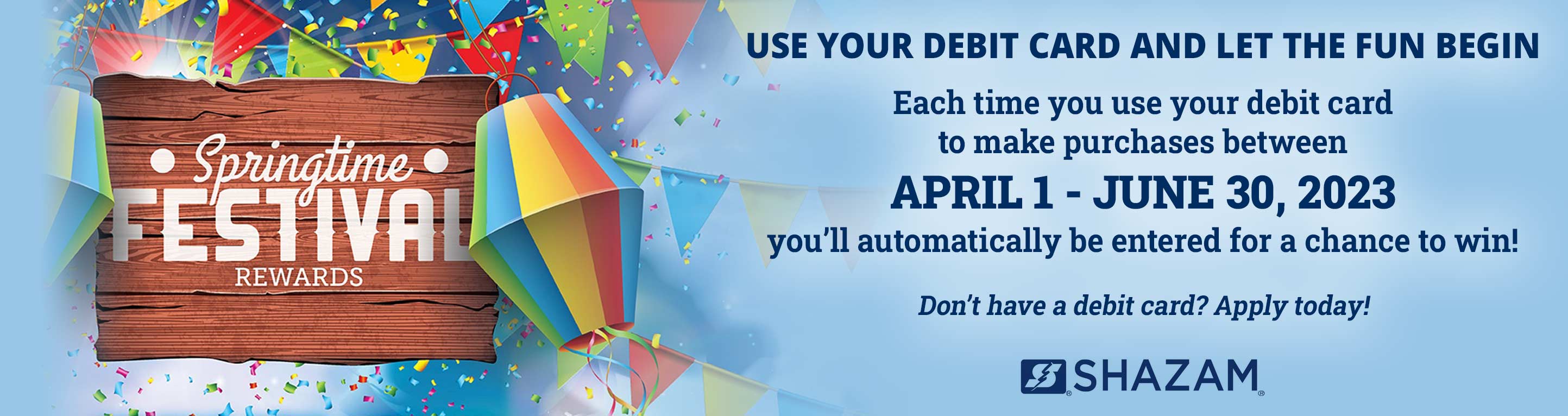 Springtime Festival Rewards. Use your debit card and let the fun begin. Each time you use your debit card to make purchases between April 1 - June 30, 2023 you'll automatically be entered for a chance to win! Don't have a debit card? Apply today!