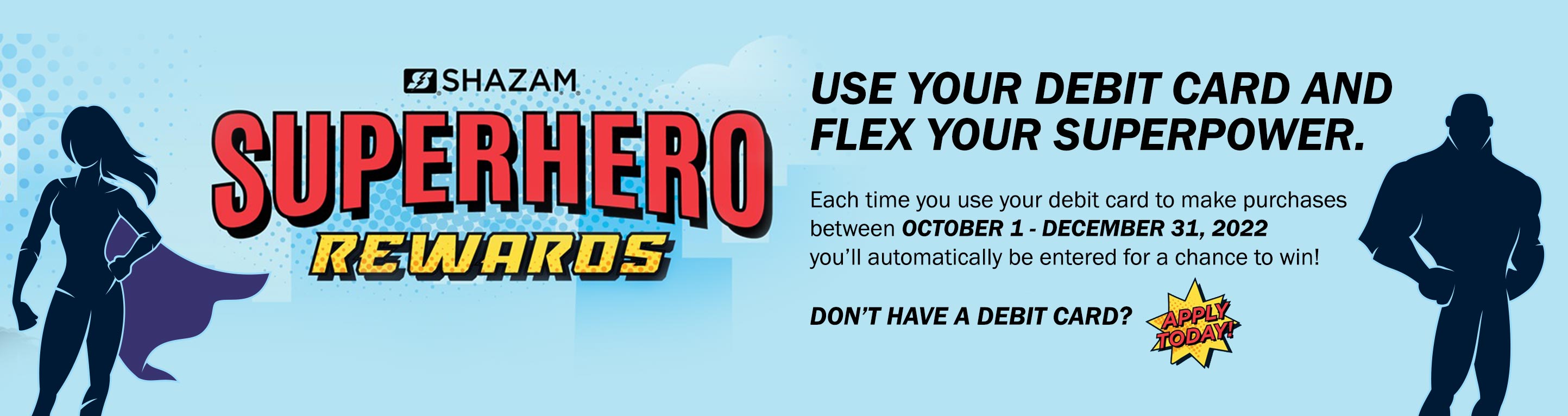 Superhero Rewards. Use your debit card and flex your superpower. Each time you use your debit card to make purchases between October 1 - December 31, 2022 you'll be entered to win. Don't have a debit card? Apply today