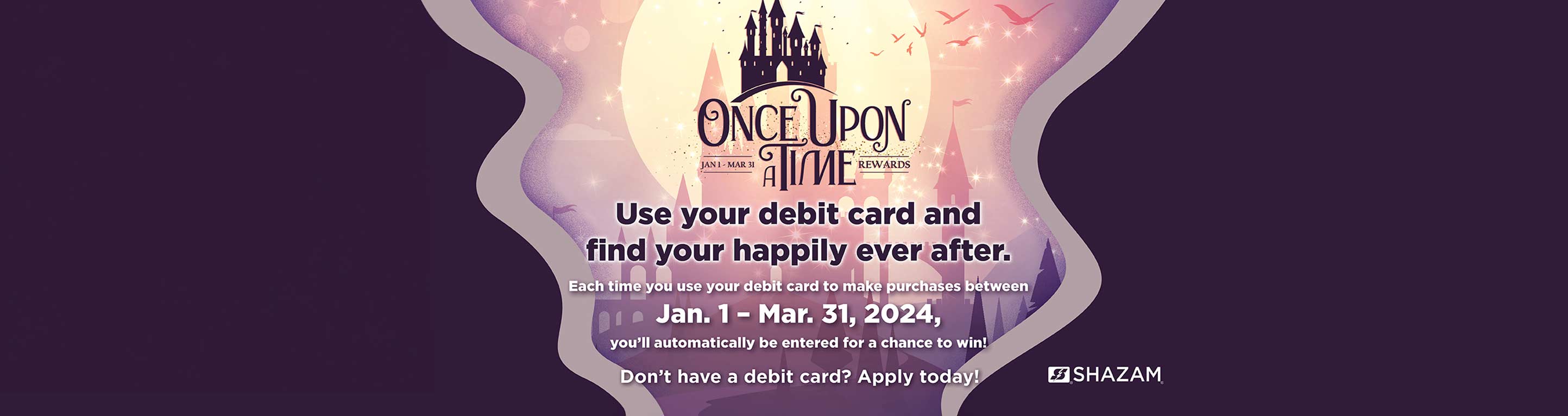 Once upon a time. Use your debit card and find your happily ever after. Each time you use your debit card to make purchases between January 1-March 31 you'll automatically be entered for a chance to win. Don't have a debit card? Apply today!