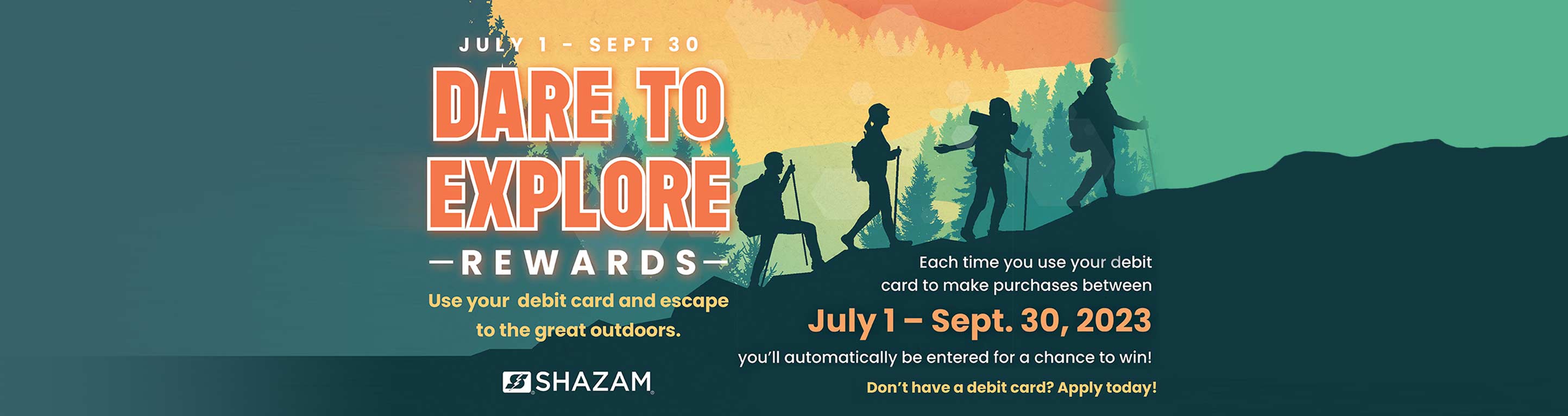 Dare To Explore Rewards. Use your debit card and escape to the great outdoors. Each time you use your debit card to make purchases between July 1 - Sept. 30, 2023 you'll automatically be entered for a chance to win! Don't have a debit card? Apply today!