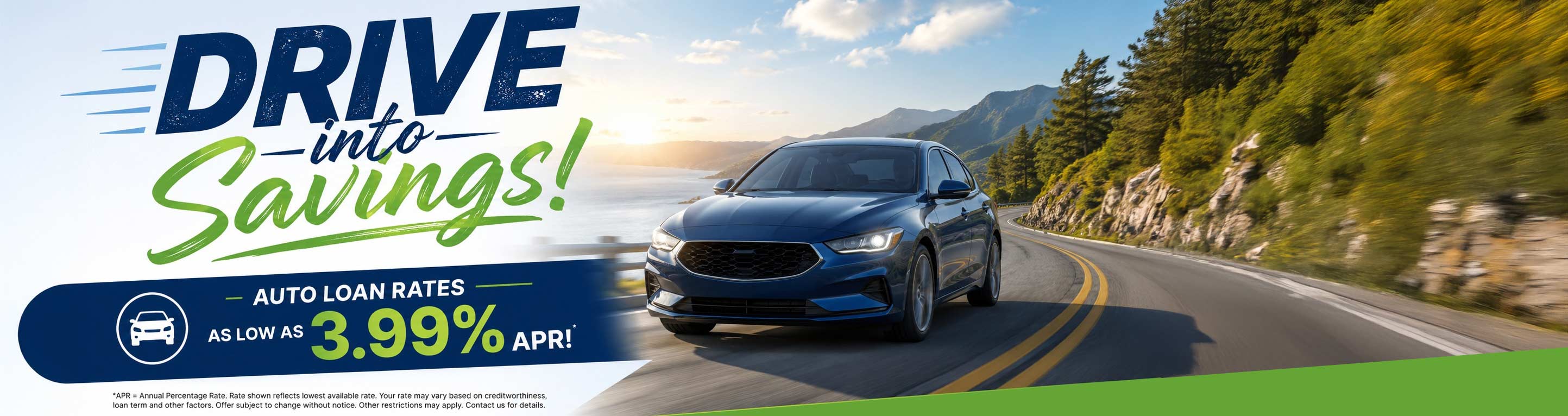 drive into savings! auto loan rates as low as 3.99% apr! *apr = annual percentage rate. rate shown reflects lowest available rate. your rate may vary based on creditworthiness, loan term and other factors. offer subject to change without notice. other restrictions may apply. contact us for details.