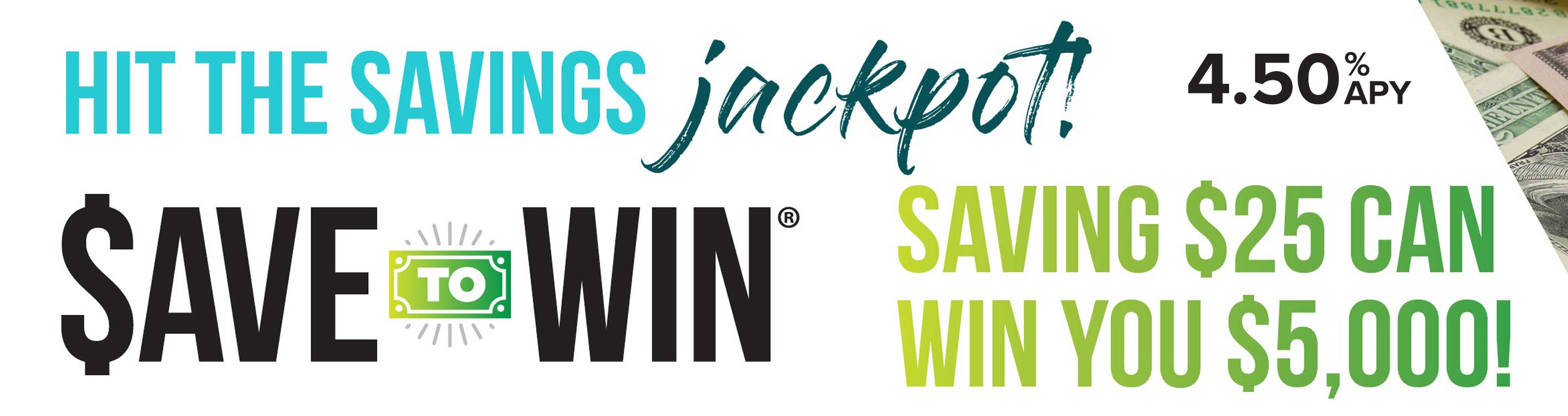 Hit the savings jackpot. Save to win. Savings $25 can win you $5,000. 4.50% APY