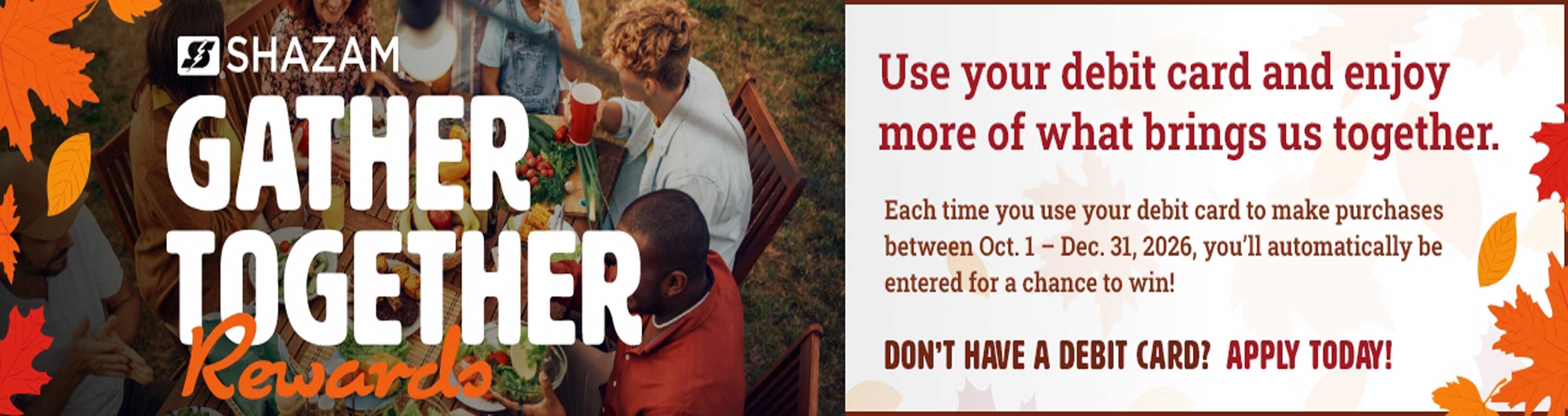 Shazam Gather Together Rewards Use your debit card and enjoy more of what brings us together. Each time you use your debit card to make purchase between Oct. 1 - Dec. 31, 2026, you'll automatically be entered for a chance to win! Don't have a debit card? apply today!