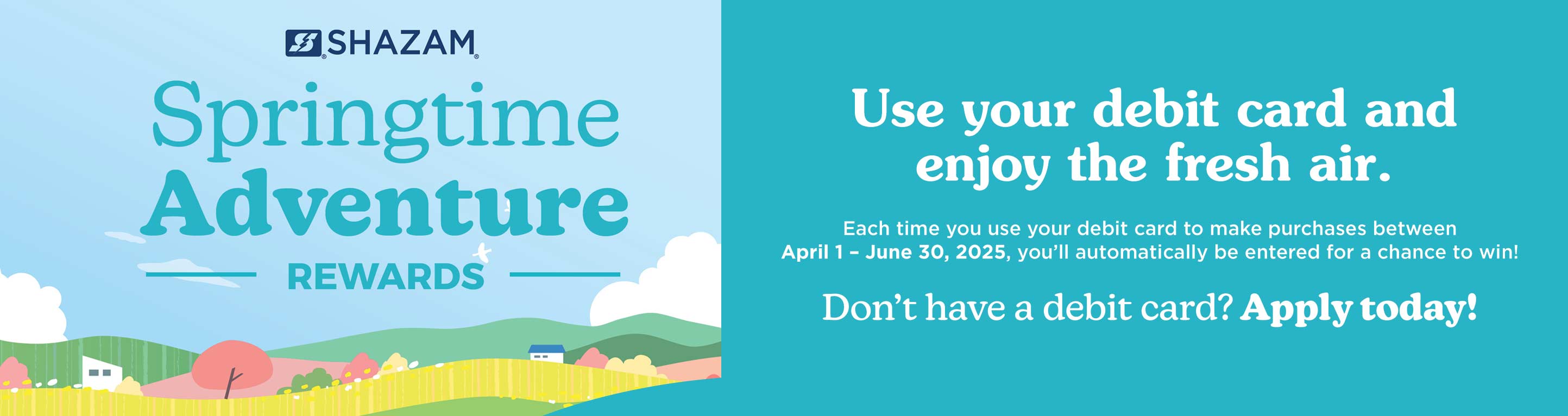 Springtime Adventure Rewards. Each time you use your debit card to make purchases between Apr. 1 - June 30, 2025, you'll automatically be entered for a chance to win! Don't have a debit card? Apply today! SHAZAM