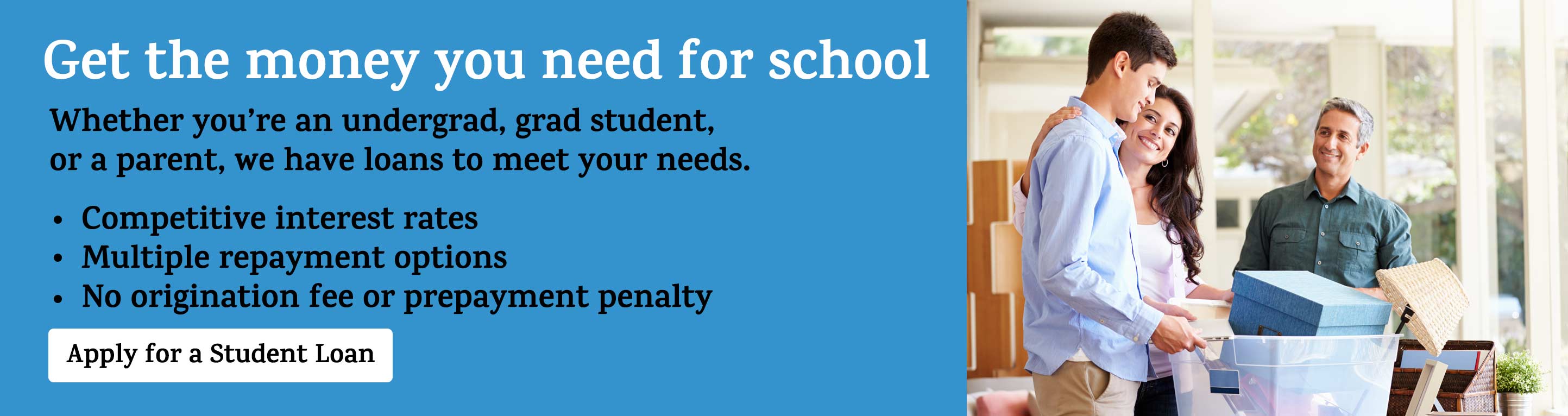 Get the money you need for school. Whether you're an undergrad, grad student, or a parent, we have loans to meet your needs. Competitive interest rates. Multiple repayment options. No origination fee or prepayment penalty. Apply for a student loan.
