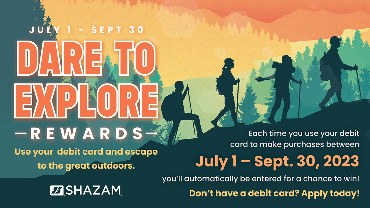 Dare To Explore Rewards. Use your debit card and escape to the great outdoors. Each time you use your debit card to make purchases between July 1 - Sept. 30, 2023 you'll automatically be entered for a chance to win! Don't have a debit card? Apply today!